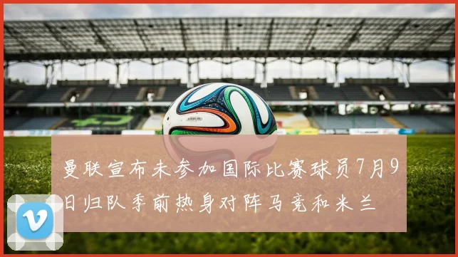曼联宣布未参加国际比赛球员7月9日归队季前热身对阵马竞和米兰