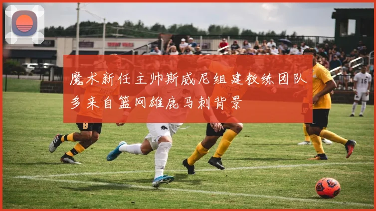 魔术新任主帅斯威尼组建教练团队多来自篮网雄鹿马刺背景