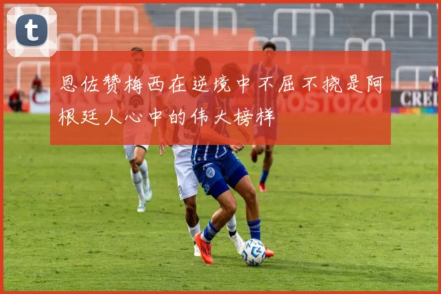 恩佐赞梅西在逆境中不屈不挠是阿根廷人心中的伟大榜样