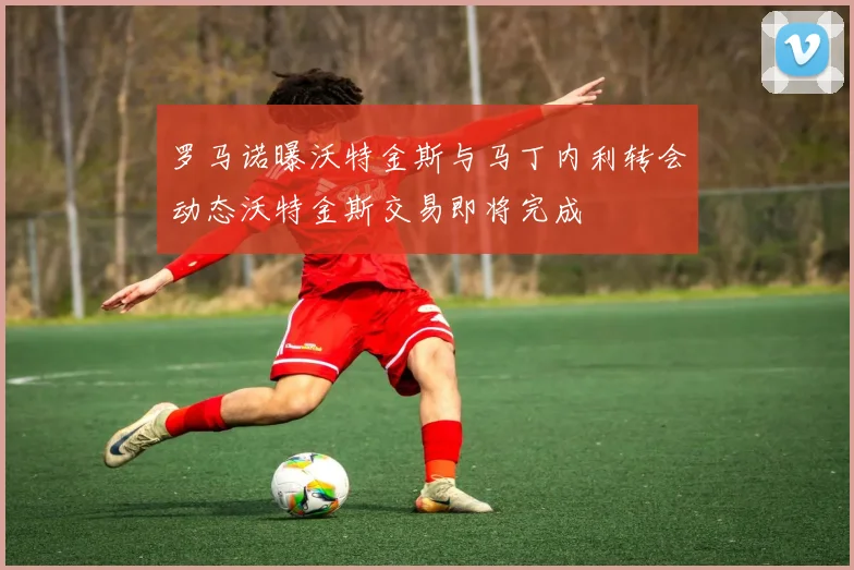 罗马诺曝沃特金斯与马丁内利转会动态沃特金斯交易即将完成