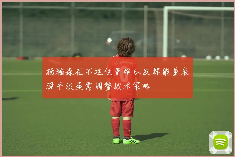 杨瀚森在不适位置难以发挥能量表现平淡亟需调整战术策略