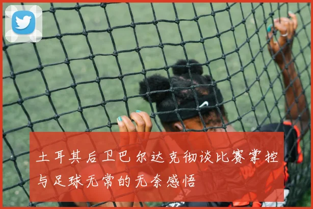土耳其后卫巴尔达克彻谈比赛掌控与足球无常的无奈感悟