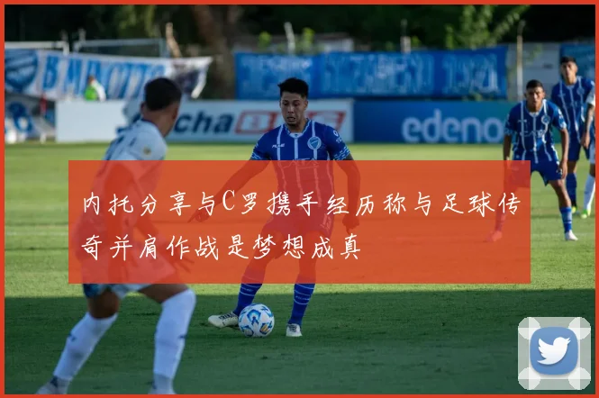 内托分享与C罗携手经历称与足球传奇并肩作战是梦想成真