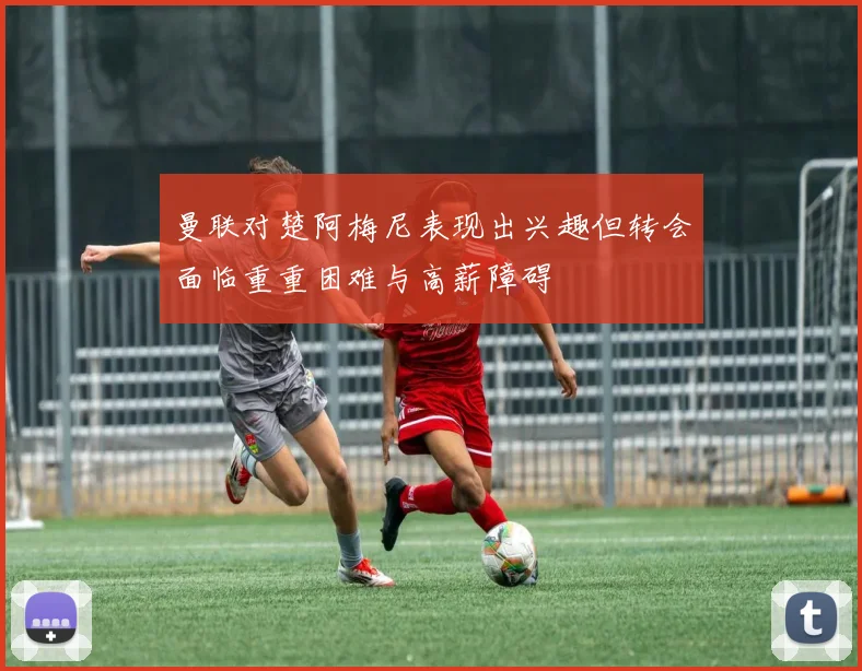 曼联对楚阿梅尼表现出兴趣但转会面临重重困难与高薪障碍