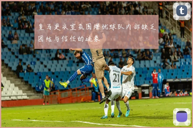皇马更衣室氛围堪忧球队内部缺乏团结与信任的迹象