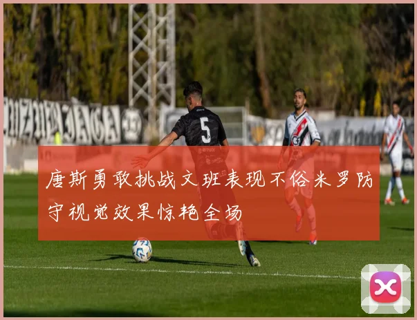 唐斯勇敢挑战文班表现不俗米罗防守视觉效果惊艳全场