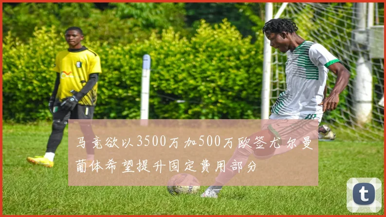 马竞欲以3500万加500万欧签尤尔曼葡体希望提升固定费用部分