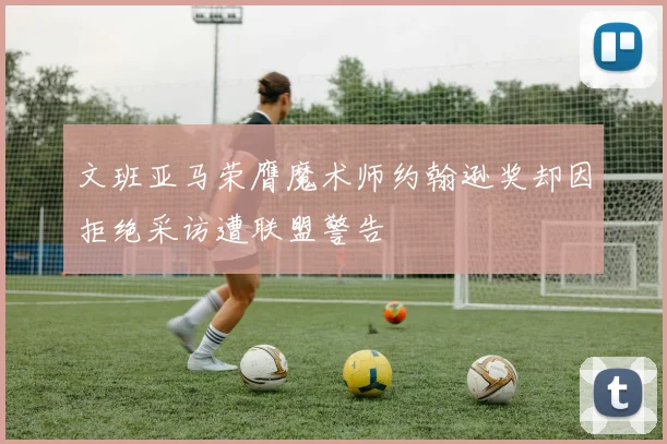 文班亚马荣膺魔术师约翰逊奖却因拒绝采访遭联盟警告