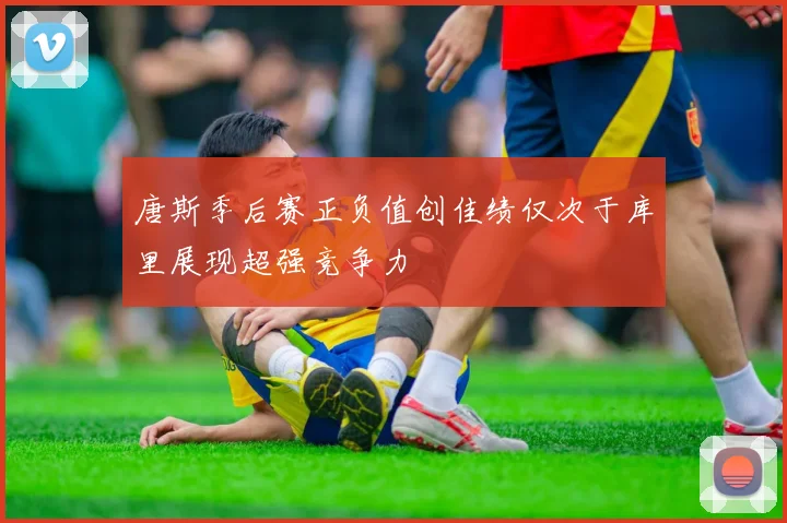 唐斯季后赛正负值创佳绩仅次于库里展现超强竞争力