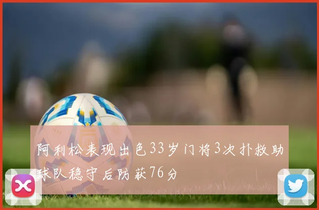 阿利松表现出色33岁门将3次扑救助球队稳守后防获76分