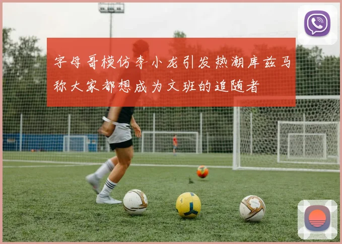 字母哥模仿李小龙引发热潮库兹马称大家都想成为文班的追随者