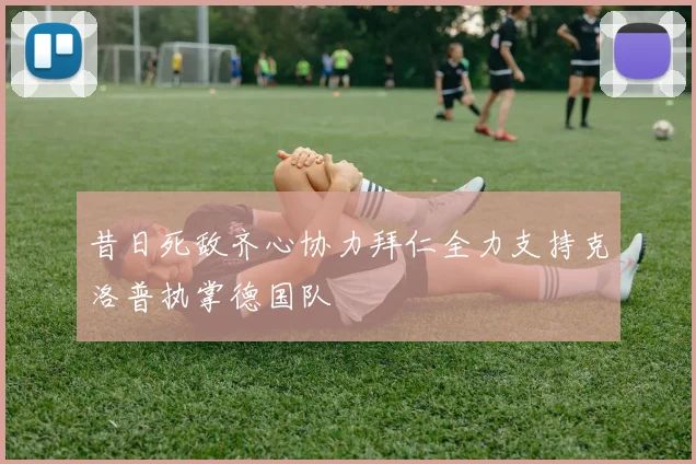 昔日死敌齐心协力拜仁全力支持克洛普执掌德国队