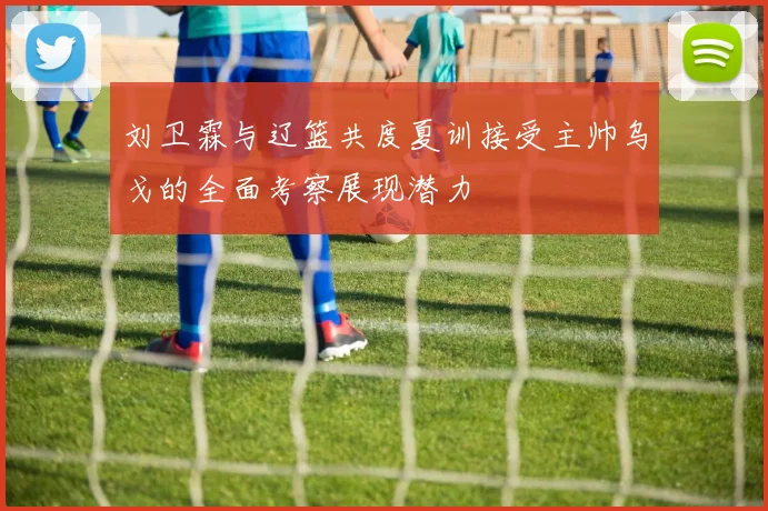 刘卫霖与辽篮共度夏训接受主帅乌戈的全面考察展现潜力