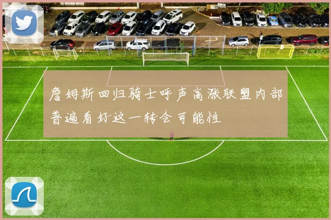 詹姆斯回归骑士呼声高涨联盟内部普遍看好这一转会可能性
