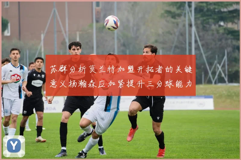苏群分析莫兰特加盟开拓者的关键意义杨瀚森应加紧提升三分球能力