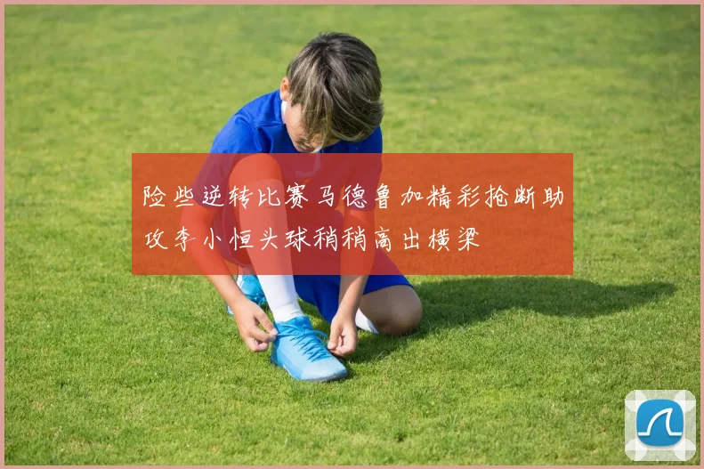 险些逆转比赛马德鲁加精彩抢断助攻李小恒头球稍稍高出横梁