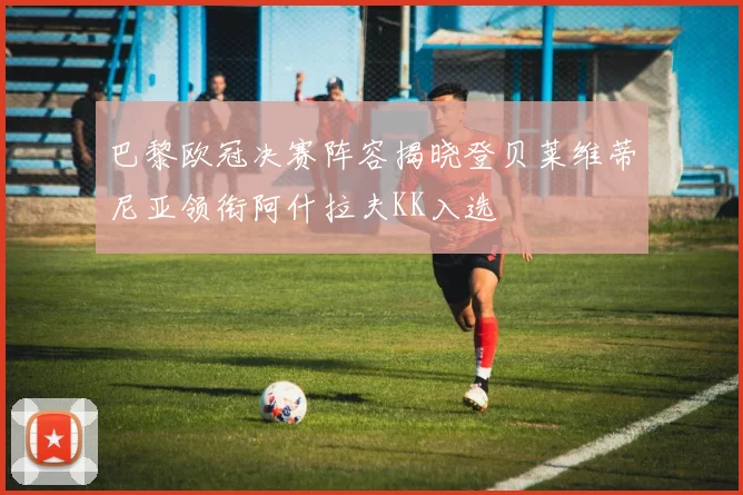 巴黎欧冠决赛阵容揭晓登贝莱维蒂尼亚领衔阿什拉夫KK入选