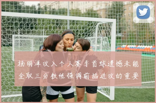 杨明洋攻入个人赛季首球遗憾未能全取三分教练强调前插进攻的重要性