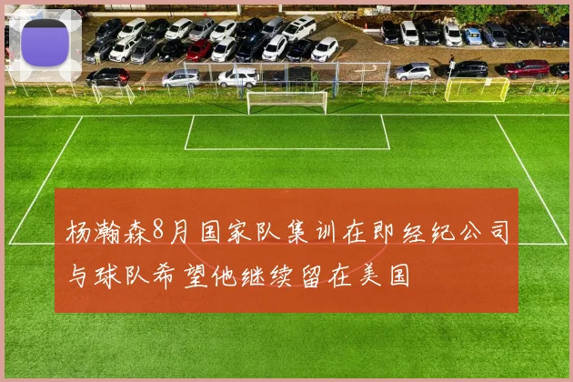 杨瀚森8月国家队集训在即经纪公司与球队希望他继续留在美国