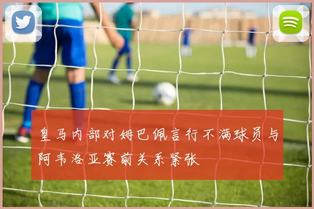 皇马内部对姆巴佩言行不满球员与阿韦洛亚赛前关系紧张