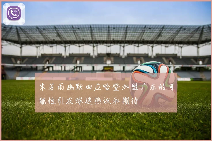 朱芳雨幽默回应哈登加盟广东的可能性引发球迷热议和期待