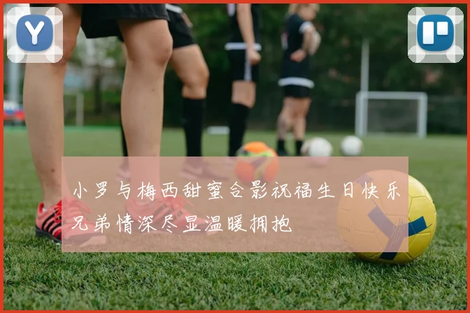 小罗与梅西甜蜜合影祝福生日快乐兄弟情深尽显温暖拥抱