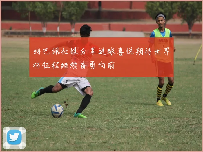 姆巴佩社媒分享进球喜悦期待世界杯征程继续奋勇向前