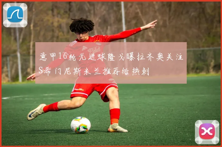 意甲16轮无进球隆戈曝拉齐奥关注S希门尼斯米兰推荐给热刺