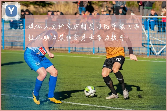 媒体人分析文班特质与防守能力弗拉格助力最佳新秀竞争力提升