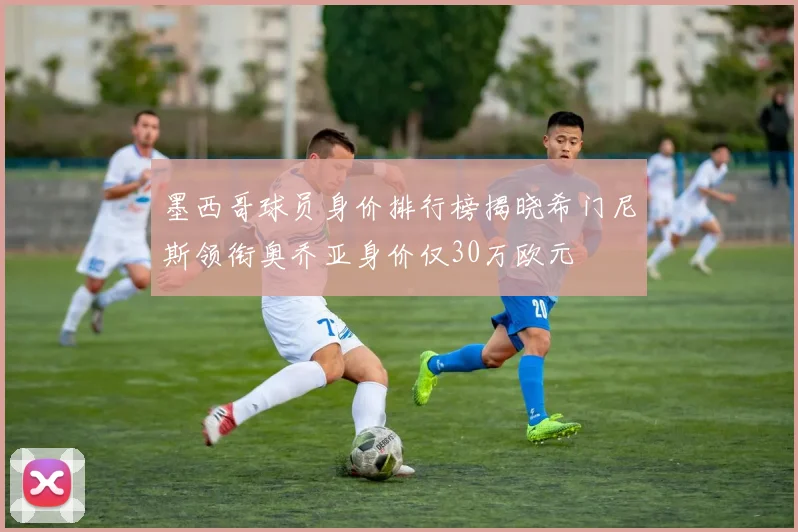 墨西哥球员身价排行榜揭晓希门尼斯领衔奥乔亚身价仅30万欧元